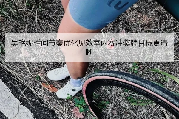吴艳妮栏间节奏优化见效室内赛冲奖牌目标更清晰